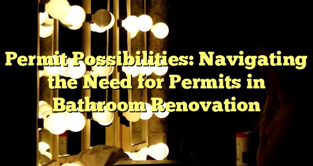 Permit Possibilities: Navigating the Need for Permits in Bathroom Renovation 